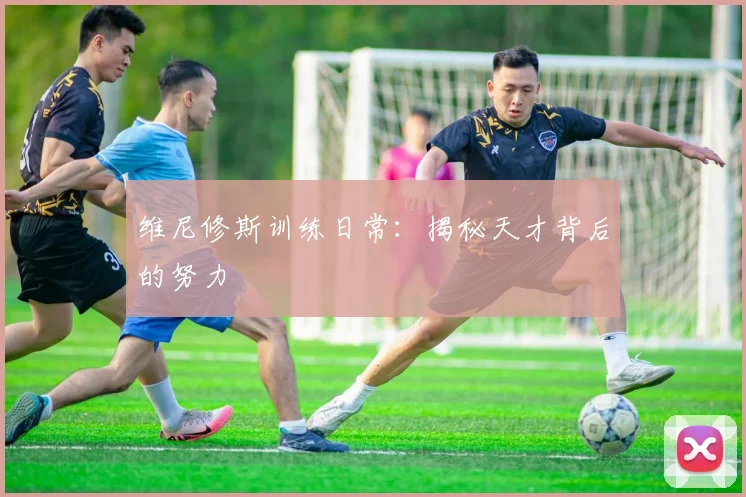 维尼修斯训练日常：揭秘天才背后的努力