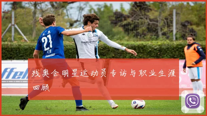 残奥会明星运动员专访与职业生涯回顾