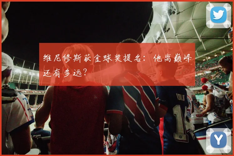 维尼修斯获金球奖提名：他离巅峰还有多远？
