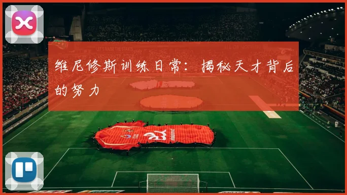 维尼修斯训练日常：揭秘天才背后的努力
