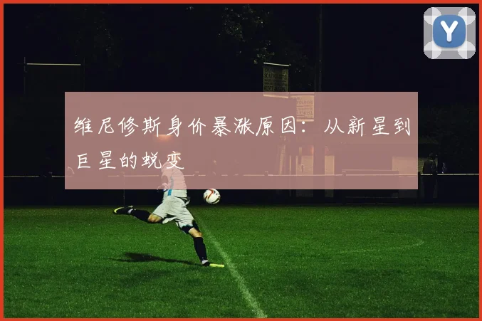 维尼修斯身价暴涨原因：从新星到巨星的蜕变