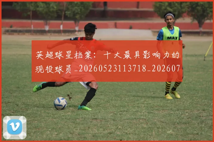 英超球星档案：十大最具影响力的现役球员_20260523113718_20260702174146