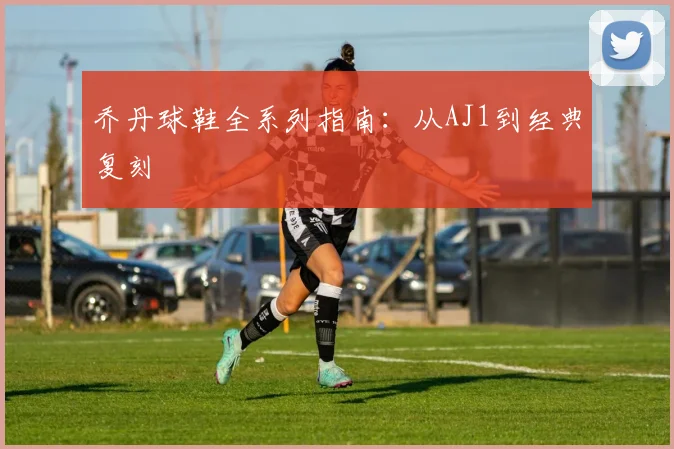 乔丹球鞋全系列指南：从AJ1到经典复刻